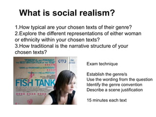 What is social realism?
1.How typical are your chosen texts of their genre?
2.Explore the different representations of either woman
or ethnicity within your chosen texts?
3.How traditional is the narrative structure of your
chosen texts?
Exam technique
Establish the genre/s
Use the wording from the question
Identify the genre convention
Describe a scene justification
15 minutes each text
 