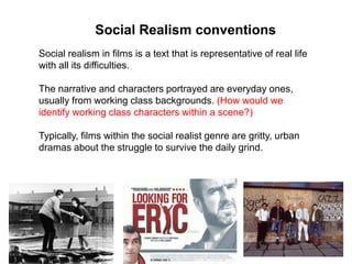 Social realism in films is a text that is representative of real life
with all its difficulties.
The narrative and characters portrayed are everyday ones,
usually from working class backgrounds. (How would we
identify working class characters within a scene?)
Typically, films within the social realist genre are gritty, urban
dramas about the struggle to survive the daily grind.
Social Realism conventions
 