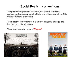 The genre uses predominantly diegetic sound, hand held
camera work, a narrow depth of field and a linear narrative. This
medium reflects its concept.
The narrative is usually set in a time of big social change and
focuses on social injustices.
The use of unknown actors. Why so?
Social Realism conventions
 