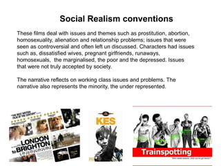 These films deal with issues and themes such as prostitution, abortion,
homosexuality, alienation and relationship problems; issues that were
seen as controversial and often left un discussed. Characters had issues
such as, dissatisfied wives, pregnant girlfriends, runaways,
homosexuals, the marginalised, the poor and the depressed. Issues
that were not truly accepted by society.
The narrative reflects on working class issues and problems. The
narrative also represents the minority, the under represented.
Social Realism conventions
 