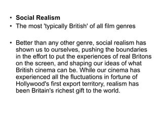• Social Realism
• The most 'typically British' of all film genres
• Better than any other genre, social realism has
shown us to ourselves, pushing the boundaries
in the effort to put the experiences of real Britons
on the screen, and shaping our ideas of what
British cinema can be. While our cinema has
experienced all the fluctuations in fortune of
Hollywood's first export territory, realism has
been Britain's richest gift to the world.
 