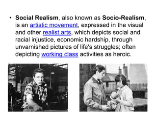 • Social Realism, also known as Socio-Realism,
is an artistic movement, expressed in the visual
and other realist arts, which depicts social and
racial injustice, economic hardship, through
unvarnished pictures of life's struggles; often
depicting working class activities as heroic.
 