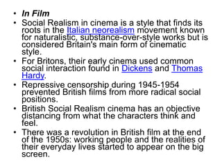 • In Film
• Social Realism in cinema is a style that finds its
roots in the Italian neorealism movement known
for naturalistic, substance-over-style works but is
considered Britain's main form of cinematic
style.
• For Britons, their early cinema used common
social interaction found in Dickens and Thomas
Hardy.
• Repressive censorship during 1945-1954
prevented British films from more radical social
positions.
• British Social Realism cinema has an objective
distancing from what the characters think and
feel.
• There was a revolution in British film at the end
of the 1950s: working people and the realities of
their everyday lives started to appear on the big
screen.
 