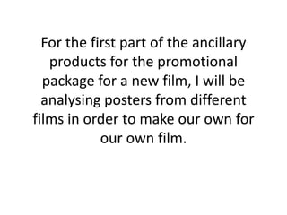 For the first part of the ancillary
products for the promotional
package for a new film, I will be
analysing posters from different
films in order to make our own for
our own film.

 