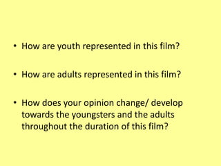 • How are youth represented in this film?
• How are adults represented in this film?
• How does your opinion change/ develop
towards the youngsters and the adults
throughout the duration of this film?
 