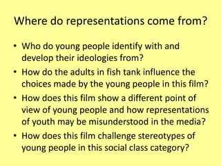 Where do representations come from?
• Who do young people identify with and
develop their ideologies from?
• How do the adults in fish tank influence the
choices made by the young people in this film?
• How does this film show a different point of
view of young people and how representations
of youth may be misunderstood in the media?
• How does this film challenge stereotypes of
young people in this social class category?
 