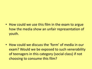 • How could we use this film in the exam to argue
how the media show an unfair representation of
youth.
• How could we discuss the ‘form’ of media in our
exam? Would we be exposed to such venerability
of teenagers in this category (social class) if not
choosing to consume this film?
 