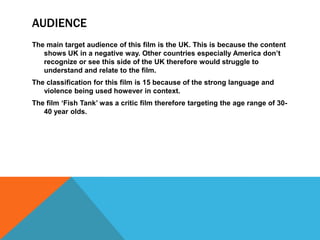 AUDIENCE
The main target audience of this film is the UK. This is because the content
shows UK in a negative way. Other countries especially America don’t
recognize or see this side of the UK therefore would struggle to
understand and relate to the film.
The classification for this film is 15 because of the strong language and
violence being used however in context.
The film ‘Fish Tank’ was a critic film therefore targeting the age range of 30-
40 year olds.
 