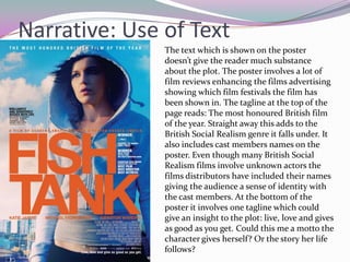 Narrative: Use of Text
               The text which is shown on the poster
               doesn’t give the reader much substance
               about the plot. The poster involves a lot of
               film reviews enhancing the films advertising
               showing which film festivals the film has
               been shown in. The tagline at the top of the
               page reads: The most honoured British film
               of the year. Straight away this adds to the
               British Social Realism genre it falls under. It
               also includes cast members names on the
               poster. Even though many British Social
               Realism films involve unknown actors the
               films distributors have included their names
               giving the audience a sense of identity with
               the cast members. At the bottom of the
               poster it involves one tagline which could
               give an insight to the plot: live, love and gives
               as good as you get. Could this me a motto the
               character gives herself? Or the story her life
               follows?
 