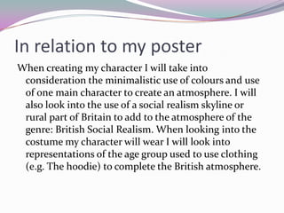 In relation to my poster
When creating my character I will take into
 consideration the minimalistic use of colours and use
 of one main character to create an atmosphere. I will
 also look into the use of a social realism skyline or
 rural part of Britain to add to the atmosphere of the
 genre: British Social Realism. When looking into the
 costume my character will wear I will look into
 representations of the age group used to use clothing
 (e.g. The hoodie) to complete the British atmosphere.
 