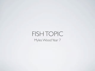 FISH TOPIC
Myles Wood Year 7
 