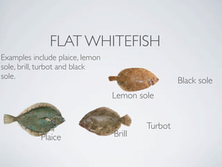 FLAT WHITEFISH
Examples include plaice, lemon
sole, brill, turbot and black
sole. 
                                                  Black sole
                                 Lemon sole


                                         Turbot
            Plaice               Brill
 