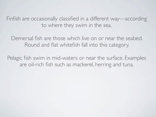 Finﬁsh are occasionally classiﬁed in a different way—according
               to where they swim in the sea.

  Demersal ﬁsh are those which live on or near the seabed.
      Round and ﬂat whiteﬁsh fall into this category.

Pelagic ﬁsh swim in mid-waters or near the surface. Examples
      are oil-rich ﬁsh such as mackerel, herring and tuna. 
 