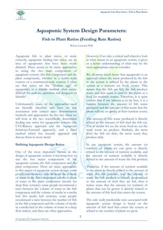 Aquaponic Fact Sheet Series – Fish to Plant Ratios
©Copyright 2012 Aquaponic Solutions
1
Aquaponic System Design Parameters:
Fish to Plant Ratios (Feeding Rate Ratios)
Wilson Lennard PhD
Aquaponic fish to plant ratios, or more
correctly, aquaponic feeding rate ratios, are an
area of aquaponics that have been much
debated. There seems to be many approaches
to sizing the two main components of
aquaponic systems (the fish component and the
plant component), whether in a hobby-scale
context or a commercial-scale context. I often
say that ratios are the “Golden egg” of
aquaponics as a reliable method often seems
difficult for authors, operators and designers to
identify!
Unfortunately, many of the approaches used
are factually incorrect and have no real
association with correct ratio determination
methods and approaches. In this fact sheet we
will look at the two scientifically determined
feeding rate ratios for aquaponics systems (the
UVI/Rakocy approach and the Aquaponic
Solutions/Lennard approach), and a third
method which has recently appeared and
discuss them in more detail.
Defining Aquaponic Design Ratios
One of the most important factors in the
design of aquaponic systems is knowing how to
size the two major components of the
aquaponic system; the fish component and the
plant component. There are many approaches
to this aspect of aquaponic system design; some
people recommend a ratio between the volume
of water in the fish component and the volume
of water in the plant component (mostly for
deep flow systems); some people recommend a
ratio between the volume of water in the fish
component and the volume of media in a media
bed (for media bed systems); some people
recommend a ratio between the number of fish
in the fish component and the volume of media
in a media bed or the volume of water in a deep
flow tank(s); and there are other approaches.
However, if we take a critical and objective look
at what occurs in an aquaponic system, it gives
us a better understanding of what may be the
most appropriate ratio to consider.
We all pretty much know that aquaponics is an
approach where the waste produced by the fish
in the system is utilised by the plants in the
system as a nutrient (or food) source. This
means that the fish are fed, the fish produce
waste and that waste is used by the plants as a
feed (or nutrient) source. Therefore, it is quite
evident that if any balance is to be met, it is a
balance between the amount of fish waste
produced and the amount of that waste that the
plants will use or uptake as their nutrient source.
The amount of fish waste produced is directly
related to the amount of fish feed the fish eat.
This is similar for us; the more food we eat the
more waste we produce. Similarly, the more
food the fish eat daily, the more waste they
produce daily.
In any aquaponic system, the amount (or
number) of plants we can grow is directly
related to the amount of nutrient available, and
the amount of nutrient available is directly
related to the amount of waste the fish produce.
Therefore, if the amount of nutrient available
to the plants is directly related to the amount of
waste the fish produce, and the amount of
waste the fish produce is directly proportional
to the amount of feed they are fed, then it
makes sense that the amount (or number) of
plants that can be grown is directly related to
the amount of fish feed that enters the system.
The only really predictable ratio associated with
aquaponic system design is based on the
amount of fish feed that enters the system as
related to the number of plants we grow.
 