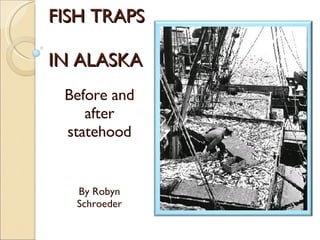 FISH TRAPS  IN ALASKA Before and after statehood By Robyn Schroeder 