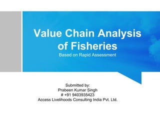 Value Chain Analysis
of Fisheries
Based on Rapid Assessment
Submitted by:
Prabeen Kumar Singh
# +91 9403935423
Access Livelihoods Consulting India Pvt. Ltd.
 