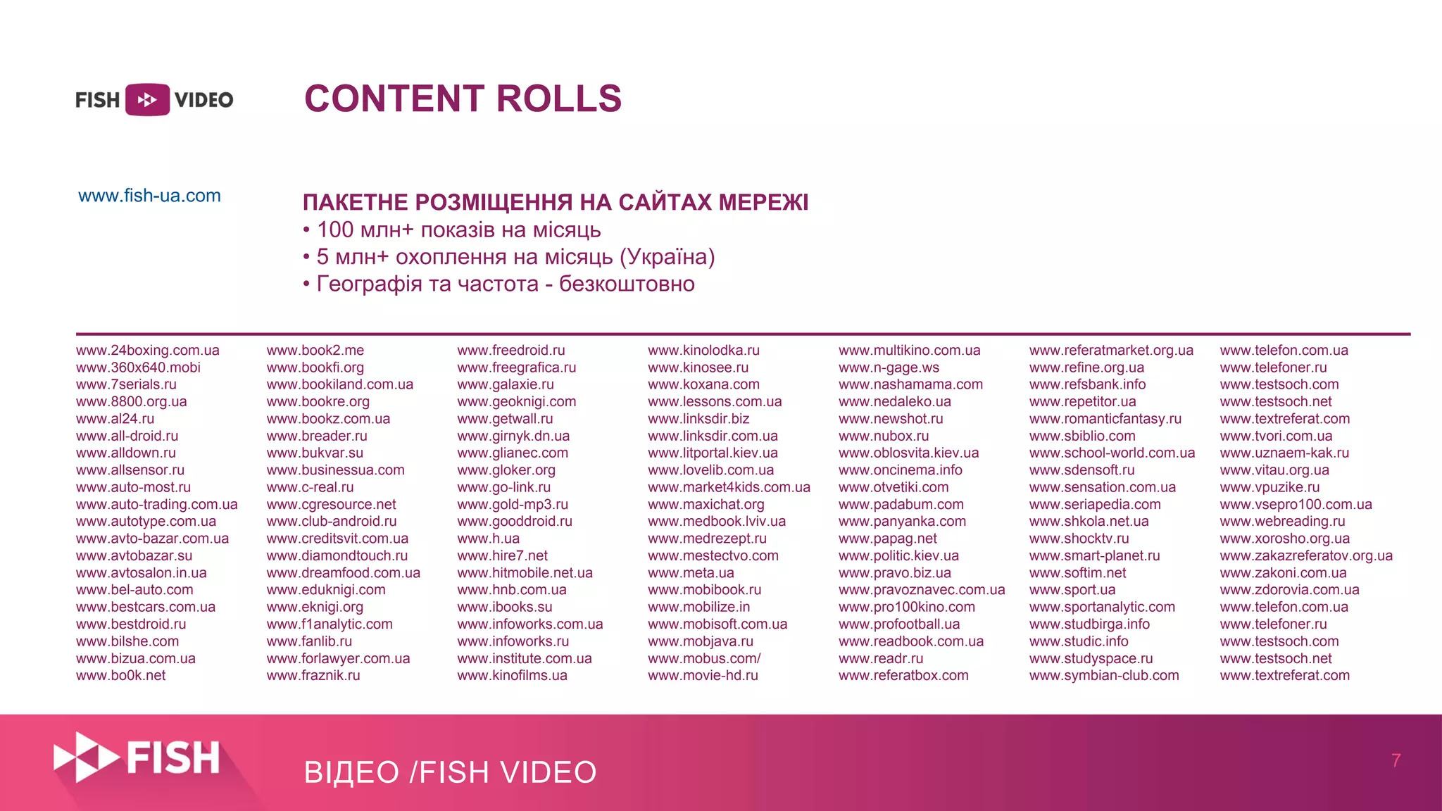 7
ВІДЕО /FISH VIDEO
CONTENT ROLLS
ПАКЕТНЕ РОЗМІЩЕННЯ НА САЙТАХ МЕРЕЖІ
• 100 млн+ показів на місяць
• 5 млн+ охоплення на місяць (Україна)
• Географія та частота - безкоштовно
www.24boxing.com.ua www.book2.me www.freedroid.ru www.kinolodka.ru www.multikino.com.ua www.referatmarket.org.ua www.telefon.com.ua
www.360x640.mobi www.bookfi.org www.freegrafica.ru www.kinosee.ru www.n-gage.ws www.refine.org.ua www.telefoner.ru
www.7serials.ru www.bookiland.com.ua www.galaxie.ru www.koxana.com www.nashamama.com www.refsbank.info www.testsoch.com
www.8800.org.ua www.bookre.org www.geoknigi.com www.lessons.com.ua www.nedaleko.ua www.repetitor.ua www.testsoch.net
www.al24.ru www.bookz.com.ua www.getwall.ru www.linksdir.biz www.newshot.ru www.romanticfantasy.ru www.textreferat.com
www.all-droid.ru www.breader.ru www.girnyk.dn.ua www.linksdir.com.ua www.nubox.ru www.sbiblio.com www.tvori.com.ua
www.alldown.ru www.bukvar.su www.glianec.com www.litportal.kiev.ua www.oblosvita.kiev.ua www.school-world.com.ua www.uznaem-kak.ru
www.allsensor.ru www.businessua.com www.gloker.org www.lovelib.com.ua www.oncinema.info www.sdensoft.ru www.vitau.org.ua
www.auto-most.ru www.c-real.ru www.go-link.ru www.market4kids.com.ua www.otvetiki.com www.sensation.com.ua www.vpuzike.ru
www.auto-trading.com.ua www.cgresource.net www.gold-mp3.ru www.maxichat.org www.padabum.com www.seriapedia.com www.vsepro100.com.ua
www.autotype.com.ua www.club-android.ru www.gooddroid.ru www.medbook.lviv.ua www.panyanka.com www.shkola.net.ua www.webreading.ru
www.avto-bazar.com.ua www.creditsvit.com.ua www.h.ua www.medrezept.ru www.papag.net www.shocktv.ru www.xorosho.org.ua
www.avtobazar.su www.diamondtouch.ru www.hire7.net www.mestectvo.com www.politic.kiev.ua www.smart-planet.ru www.zakazreferatov.org.ua
www.avtosalon.in.ua www.dreamfood.com.ua www.hitmobile.net.ua www.meta.ua www.pravo.biz.ua www.softim.net www.zakoni.com.ua
www.bel-auto.com www.eduknigi.com www.hnb.com.ua www.mobibook.ru www.pravoznavec.com.ua www.sport.ua www.zdorovia.com.ua
www.bestcars.com.ua www.eknigi.org www.ibooks.su www.mobilize.in www.pro100kino.com www.sportanalytic.com www.telefon.com.ua
www.bestdroid.ru www.f1analytic.com www.infoworks.com.ua www.mobisoft.com.ua www.profootball.ua www.studbirga.info www.telefoner.ru
www.bilshe.com www.fanlib.ru www.infoworks.ru www.mobjava.ru www.readbook.com.ua www.studic.info www.testsoch.com
www.bizua.com.ua www.forlawyer.com.ua www.institute.com.ua www.mobus.com/ www.readr.ru www.studyspace.ru www.testsoch.net
www.bo0k.net www.fraznik.ru www.kinofilms.ua www.movie-hd.ru www.referatbox.com www.symbian-club.com www.textreferat.com
www.fish-ua.com
 