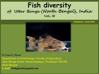 Fish diversity
of Uttar Banga (North Bengal), India
Vol. III
Published : 24.02.2020
Dr Tusar K. Ghosal
Department of Entomology, Faculty of Agriculture
Uttar Banga Krishi Viswavidyalaya, Pundibari-736165,
West Bengal
E mail: drtkghosal@gmail.com
 