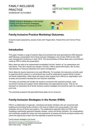 FAMILY INCLUSIVE
PRACTICE
WORKSHOP OUTCOMES
Family Inclusion Strategies in the Hunter
www.finclusionh.org / contact@finclusionh.org
Document is considered uncontrolled once printed
Date of last review – 10 May 2016 1
Family Inclusive Practice Workshop Outcomes.
Outcome report prepared by Jessica Cocks with Teegan Bain, Felicity Kime and Tammy Prince
Doyle.
Introduction
This paper includes a range of practice ideas and activities that were generated by LWB casework
staff following a presentation from Family Inclusion Strategies in the Hunter (FISH) at the LWB
case management conference in April, 2016. The documentation of these ideas was a commitment
made by FISH to follow the presentation.
Many ideas are able to be implemented immediately from the “bottom up” by caseworkers and
care teams. They don’t require any change in the law, LWB or government policy. Nor do they
need direction or resource allocation from senior management.
Some ideas do require resources to be used differently. For example, the resources currently used
to supervise family contact in a conventional way could be redirected to support family inclusion
and family relationships. Other ideas will require some support from LWB as an organisation such
as policy and procedure development and reduced caseloads.
The ideas and activities are divided into sections concerned with casework practice, carer
recruitment training and support, family relationships and organisational issues. They do not
represent an exhaustive list of family inclusive practice strategies and should be seen as a starting
point only.
The workshop questions that generated these ideas are an annexure.
Family Inclusion Strategies in the Hunter (FISH).
FISH is a collaboration of agencies, individuals and family members who are concerned with
building and promoting family inclusion in the lives of children and young people in the child
protection and out of home care systems. The collaborative approach taken by FISH is role
modelling a partnership approach between workers, carers and family members. Our presentations
and workshops amplify the voices and lived experience of parents and family and give workers and
carers the opportunity to learn from the expertise of parents and family.
Family Inclusion Strategies in the Hunter
Family Inclusive Practice Strategies,
Life Without Barriers Conference 2016
 