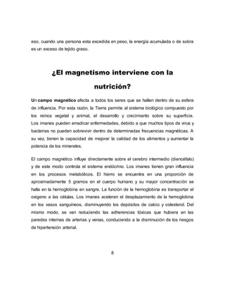 eso, cuando una persona esta excedida en peso, la energía acumulada o de sobra
es un exceso de tejido graso.
¿El magnetismo interviene con la
nutrición?
Un campo magnético afecta a todos los seres que se hallen dentro de su esfera
de influencia. Por esta razón, la Tierra permite al sistema biológico compuesto por
los reinos vegetal y animal, el desarrollo y crecimiento sobre su superficie.
Los imanes pueden erradicar enfermedades, debido a que muchos tipos de virus y
bacterias no pueden sobrevivir dentro de determinadas frecuencias magnéticas. A
su vez, tienen la capacidad de mejorar la calidad de los alimentos y aumentar la
potencia de los minerales.
El campo magnético influye directamente sobre el cerebro intermedio (diencéfalo)
y de este modo controla el sistema endócrino. Los imanes tienen gran influencia
en los procesos metabólicos. El hierro se encuentra en una proporción de
aproximadamente 5 gramos en el cuerpo humano y su mayor concentración se
halla en la hemoglobina en sangre. La función de la hemoglobina es transportar el
oxigeno a las células. Los imanes aceleran el desplazamiento de la hemoglobina
en los vasos sanguíneos, disminuyendo los depósitos de calcio y colesterol. Del
mismo modo, se van reduciendo las adherencias tóxicas que hubiera en las
paredes internas de arterias y venas, conduciendo a la disminución de los riesgos
de hipertensión arterial.
8
 