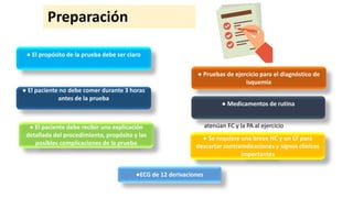 Preparación
atenúan FC y la PA al ejercicio
● El propósito de la prueba debe ser claro
● El paciente no debe comer durante 3 horas
antes de la prueba
● El paciente debe recibir una explicación
detallada del procedimiento, propósito y las
posibles complicaciones de la prueba
●ECG de 12 derivaciones
● Pruebas de ejercicio para el diagnóstico de
isquemia
● Medicamentos de rutina
● Se requiere una breve HC y un EF para
descartar contraindicaciones y signos clínicos
importantes
 