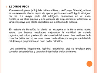 2.3. CULTIVO DEL CHOCHO O TARWI     El tarwi se cultiva en áreas frías. Durante la formación de granos, después de la primera y segunda floración, el tarwi es tolerante a las heladas. Los requerimientos de humedad son variables dependiendo de los ecotipos. La planta es susceptible a sequías durante la formación de flores y frutos, afectando seriamente la producción.     Como cualquier cultivo, su rendimiento depende del suelo en que se lo cultive. No necesita elevados niveles de nitrógeno, pero sí la presencia de fósforo y potasio. No resiste suelos pesados y donde se puede acumular humedad en exceso. Se ha dicho muchas veces que el tarwi "deja muypobre" el suelo por las cantidades significativas de fósforo que consume dejando debilitado el suelo para el siguiente cultivo.     Las laderas de cerros con suelos delgados pueden producir una cosecha aceptable de tarwi y en muchos casos se siembra con labranza cero que disminuye el peligro de erosión.2.2.1. Características para su cultivo: Densidad de siembra		60 – 100 kg/haDesinfección de la semilla	Utilizar fungicidas como Pomarsol o VitavaxFertilización			NingunaTipo de siembra			Al voleo o en surcos Aporque			Uno al inicio de la floraciónCosecha			Arrancando a mano o segadorasTrilla				A mano, con golpes de bastón o a máquina       La variedad Andino 450 es posible cosecharla luego de siete meses, y su rendimiento es de 30 quintales por hectárea. Mientras que tradicionalmente los agricultores sembraban los granos malos de su cosecha, con rendimientos de 5 a 7 quintales por hectárea y cosechaban luego de 12 o 13 meses.