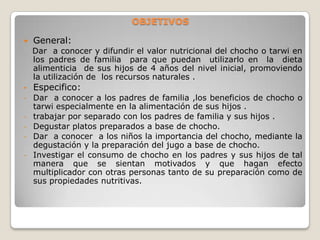  OBJETIVOSGeneral:   Dar  a conocer y difundir el valor nutricional del chocho o tarwi en los padres de familia  para que puedan  utilizarlo en  la  dieta  alimenticia  de sus hijos de 4 años del nivel inicial, promoviendo la utilización de  los recursos naturales .Especifico:
