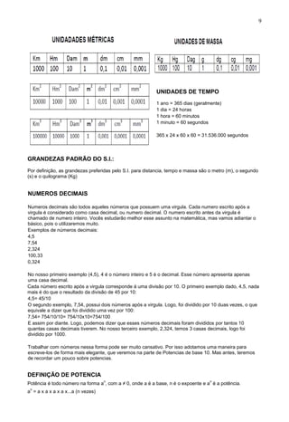 9
UNIDADES DE TEMPO
1 ano = 365 dias (geralmente)
1 dia = 24 horas
1 hora = 60 minutos
1 minuto = 60 segundos
365 x 24 x 60 x 60 = 31.536.000 segundos
GRANDEZAS PADRÃO DO S.I.:
Por definição, as grandezas preferidas pelo S.I. para distancia, tempo e massa são o metro (m), o segundo
(s) e o quilograma (Kg)
NUMEROS DECIMAIS
Numeros decimais são todos aqueles números que possuem uma virgula. Cada numero escrito após a
virgula é considerado como casa decimal, ou numero decimal. O numero escrito antes da virgula é
chamado de numero inteiro. Vocês estudarão melhor esse assunto na matemática, mas vamos adiantar o
básico, pois o utilizaremos muito.
Exemplos de números decimais:
4,5
7,54
2,324
100,33
0,324
No nosso primeiro exemplo (4,5), 4 é o número inteiro e 5 é o decimal. Esse número apresenta apenas
uma casa decimal.
Cada número escrito após a virgula corresponde á uma divisão por 10. O primeiro exemplo dado, 4,5, nada
mais é do que o resultado da divisão de 45 por 10:
4,5= 45/10
O segundo exemplo, 7,54, possui dois números após a virgula. Logo, foi dividido por 10 duas vezes, o que
equivale a dizer que foi dividido uma vez por 100:
7,54= 754/10/10= 754/10x10=754/100
E assim por diante. Logo, podemos dizer que esses números decimais foram divididos por tantos 10
quantas casas decimais tiverem. No nosso terceiro exemplo, 2,324, temos 3 casas decimais, logo foi
dividido por 1000.
Trabalhar com números nessa forma pode ser muito cansativo. Por isso adotamos uma maneira para
escreve-los de forma mais elegante, que veremos na parte de Potencias de base 10. Mas antes, teremos
de recordar um pouco sobre potencias.
DEFINIÇÃO DE POTENCIA
Potência é todo número na forma a
n
, com a ≠ 0, onde a é a base, n é o expoente e a
n
é a potência.
a
n
= a x a x a x a x...a (n vezes)
 