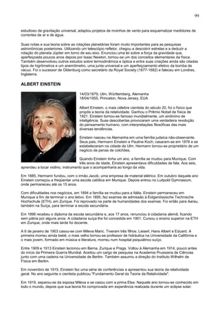 99
estudioso de gravitação universal, adaptou projetos de moinhos de vento para esquematizar medidores de
correntes de ar e de água.
Suas notas e sua teoria sobre as rotações planetárias foram muito importantes para as pesquisas
astronômicas posteriores. Utilizando um telescópio refletor, chegou a descobrir estrelas e a deduzir a
rotação do planeta Júpiter em torno de seu eixo. Enunciou uma lei sobre a força da gravidade que,
aperfeiçoada poucos anos depois por Isaac Newton, tornou-se um dos conceitos elementares da física.
Também desenvolveu outros estudos sobre termodinâmica e óptica e entre suas criações ainda são citadas
tipos de higrômetros e um anemômetro, uma junta universal e um aperfeiçoamento efetivo da bomba de
vácuo. Foi o sucessor de Oldenburg como secretário da Royal Society (1677-1682) e faleceu em Londres,
Inglaterra.
ALBERT EINSTEIN
14/03/1879, Ulm, Württemberg, Alemanha
18/04/1955, Princeton, Nova Jersey, EUA
Albert Einstein, o mais célebre cientista do século 20, foi o físico que
propôs a teoria da relatividade. Ganhou o Prêmio Nobel de física de
1921. Einstein tornou-se famoso mundialmente, um sinônimo de
inteligência. Suas descobertas provocaram uma verdadeira revolução
do pensamento humano, com interpretações filosóficas das mais
diversas tendências.
Einstein nasceu na Alemanha em uma família judaica não-observante.
Seus pais, Hermann Einstein e Pauline Koch, casaram-se em 1876 e se
estabeleceram na cidade de Ulm. Hermann tornou-se proprietário de um
negócio de penas de colchões.
Quando Einstein tinha um ano, a família se mudou para Munique. Com
três anos de idade, Einstein apresentava dificuldades de fala. Aos seis,
aprendeu a tocar violino, instrumento que o acompanharia ao longo da vida.
Em 1885, Hermann fundou, com o irmão Jacob, uma empresa de material elétrico. Em outubro daquele ano
Einstein começou a freqüentar uma escola católica em Munique. Depois entrou no Luitpold Gymnasium,
onde permaneceu até os 15 anos.
Com dificuldades nos negócios, em 1894 a família se mudou para a Itália. Einstein permaneceu em
Munique a fim de terminar o ano letivo. Em 1895, fez exames de admissão à Eidgenössische Technische
Hochschule (ETH), em Zurique. Foi reprovado na parte de humanidades dos exames. Foi então para Aarau,
também na Suíça, para terminar a escola secundária.
Em 1896 recebeu o diploma da escola secundária e, aos 17 anos, renunciou à cidadania alemã, ficando
sem pátria por alguns anos. A cidadania suíça lhe foi concedida em 1901. Cursou o ensino superior na ETH
em Zurique, onde mais tarde foi docente.
A 6 de janeiro de 1903 casou-se com Mileva Maric. Tiveram três filhos: Lieserl, Hans Albert e Eduard. A
primeira morreu ainda bebê, o mais velho tornou-se professor de hidráulica na Universidade da Califórnia e
o mais jovem, formado em música e literatura, morreu num hospital psiquiátrico suíço.
Entre 1909 e 1913 Einstein lecionou em Berna, Zurique e Praga. Voltou à Alemanha em 1914, pouco antes
do início da Primeira Guerra Mundial. Aceitou um cargo de pesquisa na Academia Prussiana de Ciências
junto com uma cadeira na Universidade de Berlim. Também assumiu a direção do Instituto Wilhelm de
Física em Berlim.
Em novembro de 1915, Einstein fez uma série de conferências e apresentou sua teoria da relatividade
geral. No ano seguinte o cientista publicou "Fundamento Geral da Teoria da Relatividade".
Em 1919, separou-se da esposa Mileva e se casou com a prima Elsa. Naquele ano tornou-se conhecido em
todo o mundo, depois que sua teoria foi comprovada em experiência realizada durante um eclipse solar.
 