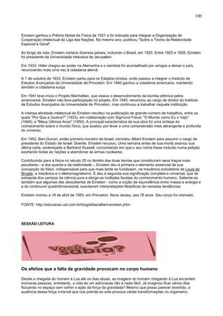 100
Einstein ganhou o Prêmio Nobel de Física de 1921 e foi indicado para integrar a Organização de
Cooperação Intelectual da Liga das Nações. No mesmo ano, publicou "Sobre a Teoria da Relatividade
Especial e Geral".
Ao longo da vida, Einstein visitaria diversos países, incluindo o Brasil, em 1925. Entre 1925 e 1928, Einstein
foi presidente da Universidade Hebraica de Jerusalém.
Em 1933, Hitler chegou ao poder na Alemanha e o cientista foi aconselhado por amigos a deixar o país,
renunciando mais uma vez à cidadania alemã.
A 7 de outubro de 1933, Einstein partiu para os Estados Unidos, onde passou a integrar o Instituto de
Estudos Avançados da Universidade de Princeton. Em 1940 ganhou a cidadania americana, mantendo
também a cidadania suíça.
Em 1941 teve início o Projeto Manhattan, que visava o desenvolvimento da bomba atômica pelos
americanos. Einstein não teve participação no projeto. Em 1945, renunciou ao cargo de diretor do Instituto
de Estudos Avançados da Universidade de Princeton, mas continuou a trabalhar naquela instituição.
A intensa atividade intelectual de Einstein resultou na publicação de grande número de trabalhos, entre os
quais "Por Que a Guerra?" (1933), em colaboração com Sigmund Freud; "O Mundo como Eu o Vejo"
(1949); e "Meus Últimos Anos" (1950). A principal característica de sua obra foi uma síntese do
conhecimento sobre o mundo físico, que acabou por levar a uma compreensão mais abrangente e profunda
do universo.
Em 1952, Ben-Gurion, então primeiro-ministro de Israel, convidou Albert Einstein para assumir o cargo de
presidente do Estado de Israel. Doente, Einstein recusou. Uma semana antes de sua morte assinou sua
última carta, endereçada a Bertrand Russell, concordando em que o seu nome fosse incluído numa petição
exortando todas as nações a abandonar as armas nucleares.
Contribuindo para a física no século 20 no âmbito das duas teorias que constituíram seus traços mais
peculiares - a dos quanta e da relatividade -, Einstein deu à primeira o elemento essencial de sua
concepção do fóton, indispensável para que mais tarde se fundissem, na mecânica ondulatória de Louis de
Broglie, a mecânica e o eletromagnetismo. E deu à segunda sua significação completa e universal, que se
extrapola dos campos da ciência pura e atinge as múltiplas facetas do conhecimento humano. Saliente-se
também que algumas das descobertas de Einstein - como a noção de equivalência entre massa e energia e
a do continuum quadridimensional, suscitaram interpretações filosóficas de variadas tendências.
Einstein morreu a 18 de abril de 1955, em Princeton, Nova Jersey, aos 76 anos. Seu corpo foi cremado.
FONTE: http://educacao.uol.com.br/biografias/albert-einstein.jhtm
SESSÃO LEITURA
Os efeitos que a falta de gravidade provocam no corpo humano
Desde a chegada do homem à Lua até os dias atuais, as imagens do homem chegando à Lua encantam
inúmeras pessoas, entretanto, a vida de um astronauta não é nada fácil. Já imaginou ficar vários dias
flutuando no espaço sem sofrer a ação da força da gravidade? Mesmo que possa parecer divertido, a
ausência dessa força invisível que nos prende ao solo provoca várias transformações no organismo
 