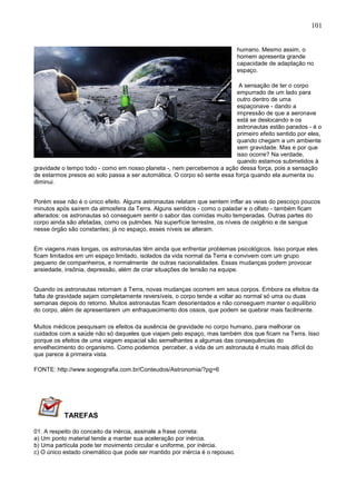 101
humano. Mesmo assim, o
homem apresenta grande
capacidade de adaptação no
espaço.
A sensação de ter o corpo
empurrado de um lado para
outro dentro de uma
espaçonave - dando a
impressão de que a aeronave
está se deslocando e os
astronautas estão parados - é o
primeiro efeito sentido por eles,
quando chegam a um ambiente
sem gravidade. Mas e por que
isso ocorre? Na verdade,
quando estamos submetidos à
gravidade o tempo todo - como em nosso planeta -, nem percebemos a ação dessa força, pois a sensação
de estarmos presos ao solo passa a ser automática. O corpo só sente essa força quando ela aumenta ou
diminui.
Porém esse não é o único efeito. Alguns astronautas relatam que sentem inflar as veias do pescoço poucos
minutos após saírem da atmosfera da Terra. Alguns sentidos - como o paladar e o olfato - também ficam
alterados: os astronautas só conseguem sentir o sabor das comidas muito temperadas. Outras partes do
corpo ainda são afetadas, como os pulmões. Na superfície terrestre, os níveis de oxigênio e de sangue
nesse órgão são constantes; já no espaço, esses níveis se alteram.
Em viagens mais longas, os astronautas têm ainda que enfrentar problemas psicológicos. Isso porque eles
ficam limitados em um espaço limitado, isolados da vida normal da Terra e convivem com um grupo
pequeno de companheiros, e normalmente de outras nacionalidades. Essas mudanças podem provocar
ansiedade, insônia, depressão, além de criar situações de tensão na equipe.
Quando os astronautas retornam à Terra, novas mudanças ocorrem em seus corpos. Embora os efeitos da
falta de gravidade sejam completamente reversíveis, o corpo tende a voltar ao normal só uma ou duas
semanas depois do retorno. Muitos astronautas ficam desorientados e não conseguem manter o equilíbrio
do corpo, além de apresentarem um enfraquecimento dos ossos, que podem se quebrar mais facilmente.
Muitos médicos pesquisam os efeitos da ausência de gravidade no corpo humano, para melhorar os
cuidados com a saúde não só daqueles que viajam pelo espaço, mas também dos que ficam na Terra. Isso
porque os efeitos de uma viagem espacial são semelhantes a algumas das consequências do
envelhecimento do organismo. Como podemos perceber, a vida de um astronauta é muito mais difícil do
que parece à primeira vista.
FONTE: http://www.sogeografia.com.br/Conteudos/Astronomia/?pg=6
TAREFAS
01. A respeito do conceito da inércia, assinale a frase correta:
a) Um ponto material tende a manter sua aceleração por inércia.
b) Uma partícula pode ter movimento circular e uniforme, por inércia.
c) O único estado cinemático que pode ser mantido por inércia é o repouso.
 
