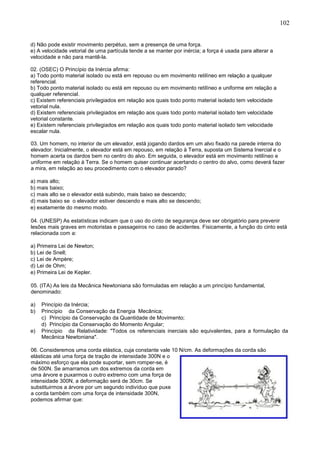 102
d) Não pode existir movimento perpétuo, sem a presença de uma força.
e) A velocidade vetorial de uma partícula tende a se manter por inércia; a força é usada para alterar a
velocidade e não para mantê-la.
02. (OSEC) O Princípio da Inércia afirma:
a) Todo ponto material isolado ou está em repouso ou em movimento retilíneo em relação a qualquer
referencial.
b) Todo ponto material isolado ou está em repouso ou em movimento retilíneo e uniforme em relação a
qualquer referencial.
c) Existem referenciais privilegiados em relação aos quais todo ponto material isolado tem velocidade
vetorial nula.
d) Existem referenciais privilegiados em relação aos quais todo ponto material isolado tem velocidade
vetorial constante.
e) Existem referenciais privilegiados em relação aos quais todo ponto material isolado tem velocidade
escalar nula.
03. Um homem, no interior de um elevador, está jogando dardos em um alvo fixado na parede interna do
elevador. Inicialmente, o elevador está em repouso, em relação à Terra, suposta um Sistema Inercial e o
homem acerta os dardos bem no centro do alvo. Em seguida, o elevador está em movimento retilíneo e
uniforme em relação à Terra. Se o homem quiser continuar acertando o centro do alvo, como deverá fazer
a mira, em relação ao seu procedimento com o elevador parado?
a) mais alto;
b) mais baixo;
c) mais alto se o elevador está subindo, mais baixo se descendo;
d) mais baixo se o elevador estiver descendo e mais alto se descendo;
e) exatamente do mesmo modo.
04. (UNESP) As estatísticas indicam que o uso do cinto de segurança deve ser obrigatório para prevenir
lesões mais graves em motoristas e passageiros no caso de acidentes. Fisicamente, a função do cinto está
relacionada com a:
a) Primeira Lei de Newton;
b) Lei de Snell;
c) Lei de Ampère;
d) Lei de Ohm;
e) Primeira Lei de Kepler.
05. (ITA) As leis da Mecânica Newtoniana são formuladas em relação a um princípio fundamental,
denominado:
a) Princípio da Inércia;
b) Princípio da Conservação da Energia Mecânica;
c) Princípio da Conservação da Quantidade de Movimento;
d) Princípio da Conservação do Momento Angular;
e) Princípio da Relatividade: "Todos os referenciais inerciais são equivalentes, para a formulação da
Mecânica Newtoniana".
06. Consideremos uma corda elástica, cuja constante vale 10 N/cm. As deformações da corda são
elásticas até uma força de tração de intensidade 300N e o
máximo esforço que ela pode suportar, sem romper-se, é
de 500N. Se amarramos um dos extremos da corda em
uma árvore e puxarmos o outro extremo com uma força de
intensidade 300N, a deformação será de 30cm. Se
substituirmos a árvore por um segundo indivíduo que puxe
a corda também com uma força de intensidade 300N,
podemos afirmar que:
 