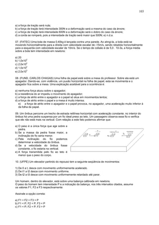 103
a) a força de tração será nula;
b) a força de tração terá intensidade 300N e a deformação será a mesma do caso da árvore;
c) a força de tração terá intensidade 600N e a deformação será o dobro do caso da árvore;
d) a corda se romperá, pois a intensidade de tração será maior que 500N; e) n.d.a.
07. (FATEC) Uma bola de massa 0,40kg é lançada contra uma parede. Ao atingi-la, a bola está se
movendo horizontalmente para a direita com velocidade escalar de -15m/s, sendo rebatida horizontalmente
para a esquerda com velocidade escalar de 10m/s. Se o tempo de colisão é de 5,0 . 10-3s, a força média
sobre a bola tem intensidade em newtons:
a) 20
b) 1,0x10
2
c) 2,0x10
2
d) 1,0x10
2
e) 2,0x10
3
08. (FUND. CARLOS CHAGAS) Uma folha de papel está sobre a mesa do professor. Sobre ela está um
apagador. Dando-se, com violência, um puxão horizontal na folha de papel, esta se movimenta e o
apagador fica sobre a mesa. Uma explicação aceitável para a ocorrência é:
a) nenhuma força atuou sobre o apagador;
b) a resistência do ar impediu o movimento do apagador;
c) a força de atrito entre o apagador e o papel só atua em movimentos lentos;
d) a força de atrito entre o papel e a mesa é muito intensa;
e) a força de atrito entre o apagador e o papel provoca, no apagador, uma aceleração muito inferior à
da folha de papel.
09. Um ônibus percorre um trecho de estrada retilínea horizontal com aceleração constante. no interior do
ônibus há uma pedra suspensa por um fio ideal preso ao teto. Um passageiro observa esse fio e verifica
que ele não está mais na vertical. Com relação a este fato podemos afirmar que:
a) O peso é a única força que age sobre a
pedra.
b) Se a massa da pedra fosse maior, a
inclinação do fio seria menor.
c) Pela inclinação do fio podemos
determinar a velocidade do ônibus.
d) Se a velocidade do ônibus fosse
constante, o fio estaria na vertical.
e) A força transmitida pelo fio ao teto é
menor que o peso do corpo.
10. (UFPE) Um elevador partindo do repouso tem a seguinte seqüência de movimentos:
1) De 0 a t, desce com movimento uniformemente acelerado.
2) De t1 a t2 desce com movimento uniforme.
3) De t2 a t3 desce com movimento uniformemente retardado até parar.
Um homem, dentro do elevador, está sobre uma balança calibrada em newtons.
O peso do homem tem intensidade P e a indicação da balança, nos três intervalos citados, assume
os valores F1, F2 e F3 respectivamente:
Assinale a opção correta:
a) F1 = F2 = F3 = P
b) F1 < P; F2 = P; F3 < P
c) F1 < P; F2 = P; F3 > P
 