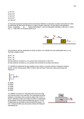 105
a) 10 m/s
2
b) 8,0 m/s
2
c) 6,0 m/s
2
d) 4,8 m/s
2
e) 0,48 m/s
2
16. Nos dois esquemas da figura temos dois blocos idênticos A e B sobre um plano horizontal com atrito.
O coeficiente de atrito entre os blocos e o plano de apoio vale 0,50. As dois blocos são aplicados
forças constantes, de mesma intensidade F, com as inclinações indicadas, onde cos q = 0,60 e
sen q = 0,80. Não se considera efeito do ar.
Os dois blocos vão ser acelerados ao longo do plano e os módulos de suas acelerações são aA e aB.
Assinale a opção correta:
a) aA = aB;
b) aA > aB;
c) aA < aB;
d) não podemos comparar aA e aB porque não conhecemos o valor de F;
e) não podemos comparar aA e aB porque não conhecemos os pesos dos blocos.
17. (UESPI) O coeficiente de atrito estático entre o bloco e a parede vertical, mostrados na figura
abaixo, é 0,25. O bloco pesa 100N. O menor valor da força F para que o bloco permaneça em
repouso é:
a) 200N
b) 300N
c) 350N
d) 400N
e) 550N
18. (AMAN) Um bloco de 1,0kg está sobre outro de 4,0kg
que repousa sobre uma mesa lisa. Os coeficientes de atrito
estático e cinemático entre os blocos valem 0,60 e 0,40. A
força F aplicada ao bloco de 4,0kg é de 25N e a aceleração
da gravidade no local é aproximadamente igual a 10 m/s
2
.
A aceleração da gravidade é aproximadamente igual a 10
m/s
2
. A força de atrito que atua sobre o bloco de 4,0kg tem
intensidade de:
 