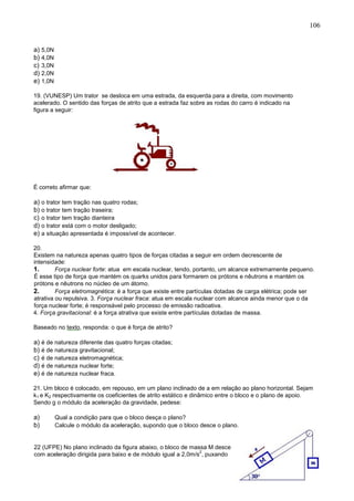106
a) 5,0N
b) 4,0N
c) 3,0N
d) 2,0N
e) 1,0N
19. (VUNESP) Um trator se desloca em uma estrada, da esquerda para a direita, com movimento
acelerado. O sentido das forças de atrito que a estrada faz sobre as rodas do carro é indicado na
figura a seguir:
É correto afirmar que:
a) o trator tem tração nas quatro rodas;
b) o trator tem tração traseira;
c) o trator tem tração dianteira
d) o trator está com o motor desligado;
e) a situação apresentada é impossível de acontecer.
20.
Existem na natureza apenas quatro tipos de forças citadas a seguir em ordem decrescente de
intensidade:
1. Força nuclear forte: atua em escala nuclear, tendo, portanto, um alcance extremamente pequeno.
É esse tipo de força que mantém os quarks unidos para formarem os prótons e nêutrons e mantém os
prótons e nêutrons no núcleo de um átomo.
2. Força eletromagnética: é a força que existe entre partículas dotadas de carga elétrica; pode ser
atrativa ou repulsiva. 3. Força nuclear fraca: atua em escala nuclear com alcance ainda menor que o da
força nuclear forte; é responsável pelo processo de emissão radioativa.
4. Força gravitacional: é a força atrativa que existe entre partículas dotadas de massa.
Baseado no texto, responda: o que é força de atrito?
a) é de natureza diferente das quatro forças citadas;
b) é de natureza gravitacional;
c) é de natureza eletromagnética;
d) é de natureza nuclear forte;
e) é de natureza nuclear fraca.
21. Um bloco é colocado, em repouso, em um plano inclinado de a em relação ao plano horizontal. Sejam
k1 e K2 respectivamente os coeficientes de atrito estático e dinâmico entre o bloco e o plano de apoio.
Sendo g o módulo da aceleração da gravidade, pedese:
a) Qual a condição para que o bloco desça o plano?
b) Calcule o módulo da aceleração, supondo que o bloco desce o plano.
22 (UFPE) No plano inclinado da figura abaixo, o bloco de massa M desce
com aceleração dirigida para baixo e de módulo igual a 2,0m/s
2
, puxando
 