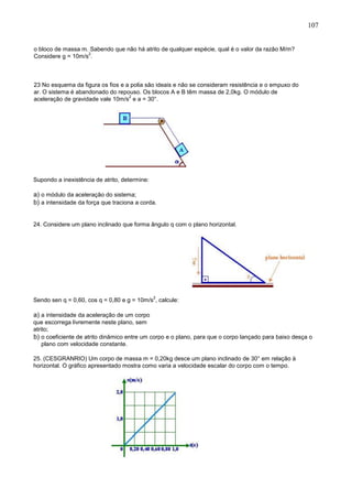 107
o bloco de massa m. Sabendo que não há atrito de qualquer espécie, qual é o valor da razão M/m?
Considere g = 10m/s
2
.
23 No esquema da figura os fios e a polia são ideais e não se consideram resistência e o empuxo do
ar. O sistema é abandonado do repouso. Os blocos A e B têm massa de 2,0kg. O módulo de
aceleração de gravidade vale 10m/s
2
e a = 30°.
Supondo a inexistência de atrito, determine:
a) o módulo da aceleração do sistema;
b) a intensidade da força que traciona a corda.
24. Considere um plano inclinado que forma ângulo q com o plano horizontal.
Sendo sen q = 0,60, cos q = 0,80 e g = 10m/s
2
, calcule:
a) a intensidade da aceleração de um corpo
que escorrega livremente neste plano, sem
atrito;
b) o coeficiente de atrito dinâmico entre um corpo e o plano, para que o corpo lançado para baixo desça o
plano com velocidade constante.
25. (CESGRANRIO) Um corpo de massa m = 0,20kg desce um plano inclinado de 30° em relação à
horizontal. O gráfico apresentado mostra como varia a velocidade escalar do corpo com o tempo.
 