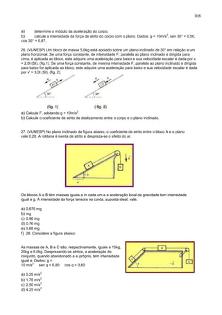 108
a) determine o módulo da aceleração do corpo;
b) calcule a intensidade da força de atrito do corpo com o plano. Dados: g = 10m/s
2
, sen 30° = 0,50,
cos 30° = 0,87.
26. (VUNESP) Um bloco de massa 5,0kg está apoiado sobre um plano inclinado de 30° em relação a um
plano horizontal. Se uma força constante, de intensidade F, paralela ao plano inclinado e dirigida para
cima, é aplicada ao bloco, este adquire uma aceleração para baixo e sua velocidade escalar é dada por v
= 2,0t (SI), (fig.1). Se uma força constante, de mesma intensidade F, paralela ao plano inclinado e dirigida
para baixo for aplicada ao bloco, este adquire uma aceleração para baixo e sua velocidade escalar é dada
por v' = 3,0t (SI), (fig. 2).
a) Calcule F, adotando g = 10m/s
2
.
b) Calcule o coeficiente de atrito de deslizamento entre o corpo e o plano inclinado.
27. (VUNESP) No plano inclinado da figura abaixo, o coeficiente de atrito entre o bloco A e o plano
vale 0,20. A roldana é isenta de atrito e despreza-se o efeito do ar.
Os blocos A e B têm massas iguais a m cada um e a aceleração local da gravidade tem intensidade
igual a g. A intensidade da força tensora na corda, suposta ideal, vale:
a) 0,875 mg
b) mg
c) 0,96 mg
d) 0,76 mg
e) 0,88 mg
f) 28. Considere a figura abaixo:
As massas de A, B e C são, respectivamente, iguais a 15kg,
20kg e 5,0kg. Desprezando os atritos, a aceleração do
conjunto, quando abandonado a si próprio, tem intensidade
igual a: Dados: g =
10 m/s
2
sen q = 0,80 cos q = 0,60
a) 0,25 m/s
2
b) 1,75 m/s
2
c) 2,50 m/s
2
d) 4,25 m/s
2
 