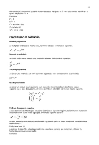 10
Por convenção, admitiremos que todo número elevado a 0 é igual a 1, a
0
= 1 e todo número elevado a 1 é
igual a ele próprio, a
1
= a.
Exemplos
2
1
= 2
54
0
= 1
4
4
= 4x4x4x4 = 256
5
3
=5x5x5= 125
12
2
= 12x12 = 144
PROPRIEDADE DE POTENCIAS
Primeira propriedade
Ao multiplicar potências de mesma base, repetimos a base e somamos os expoentes.
Segunda propriedade
Ao dividir potências de mesma base, repetimos a base e subtraímos os expoentes.
Terceira propriedade
Ao elevar uma potência a um outro expoente, repetimos a base e multiplicamos os expoentes.
(x
a
)
b
= x
ab
Quarta propriedade
Ao elevar um produto ou um quociente a um expoente, elevamos cada um dos fatores a esse
expoente ou, no caso do quociente, elevamos o dividendo e também o divisor ao mesmo expoente.
Potência de expoente negativo
A ideia de inverso é utilizada para solucionar potências de expoente negativo, transformamos numerador
em denominador, e vice-versa, logo após, tornamos o expoente positivo.
Ou seja, se temos um numero no denominador e queremos passa-lo para o numerador, basta elevarmos
esse numero á -1.
Potência de base 10
A potência de base 10 é utilizada para abreviar a escrita de números que contenham n fatores 10,
facilitando assim sua representação.
Exemplos
 