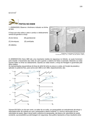 109
e) 5,0 m/s
2
PINTOU NO ENEM
1. (ENEM/2005) Observe o fenômeno indicado na tirinha
ao lado.
A força que atua sobre o peso e produz o deslocamento
vertical da garrafa é a força
(A) de inércia. (B) gravitacional.
(C) de empuxo. (D) centrípeta.
(E) elástica.
2) (ENEM/2012Os freios ABS são uma importante medida de segurança no trânsito, os quais funcionam
para impedir o travamento das rodas do carro quando o sistema de freios é acionado, liberando as rodas
quando estão no limiar do deslizamento. Quando as rodas travam, a força de frenagem é governada pelo
atrito cinético.
As representações esquemáticas da força de atrito fat entre os pneus e a pista, em função da pressão p
aplicada no pedal de freio, para carros sem ABS e com ABS, respectivamente, são:
3)(enem/2013)Em um dia sem vento, ao saltar de um avião, um paraquedista cai verticalmente até atingir a
velocidade limite. No instante em que o paraquedas é aberto (instante TA), ocorre a diminuição de sua
velocidade de queda. Algum tempo após a abertura do paraquedas, ele passa a ter velocidade de queda
constante, que possibilita sua aterrissagem em segurança. Que gráfico representa a força resultante sobre
 