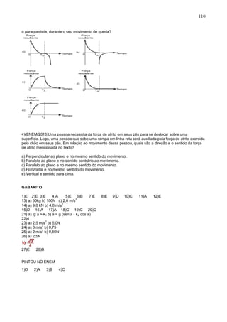 110
o paraquedista, durante o seu movimento de queda?
4)(ENEM/2013)Uma pessoa necessita da força de atrito em seus pés para se deslocar sobre uma
superfície. Logo, uma pessoa que sobe uma rampa em linha reta será auxiliada pela força de atrito exercida
pelo chão em seus pés. Em relação ao movimento dessa pessoa, quais são a direção e o sentido da força
de atrito mencionada no texto?
a) Perpendicular ao plano e no mesmo sentido do movimento.
b) Paralelo ao plano e no sentido contrário ao movimento.
c) Paralelo ao plano e no mesmo sentido do movimento.
d) Horizontal e no mesmo sentido do movimento.
e) Vertical e sentido para cima.
GABARITO
1)E 2)E 3)E 4)A 5)E 6)B 7)E 8)E 9)D 10)C 11)A 12)E
13) a) 50kg b) 100N c) 2,0 m/s
2
14) a) 9,0 kN b) 4,0 m/s
2
15)D 16)A 17)A 18)C 19)C 20)C
21) a) tg a > k1 b) a = g (sen a - k2 cos a)
22)4
23) a) 2,5 m/s
2
b) 5,0N
24) a) 6 m/s
2
b) 0,75
25) a) 2 m/s
2
b) 0,60N
26) a) 2,5N
27)E 28)B
PINTOU NO ENEM
1)D 2)A 3)B 4)C
 
