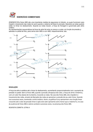 111
EXERCÍCIO COMENTADO
(ENEM/2012Os freios ABS são uma importante medida de segurança no trânsito, os quais funcionam para
impedir o travamento das rodas do carro quando o sistema de freios é acionado, liberando as rodas quando
estão no limiar do deslizamento. Quando as rodas travam, a força de frenagem é governada pelo atrito
cinético.
As representações esquemáticas da força de atrito fat entre os pneus e a pista, em função da pressão p
aplicada no pedal de freio, para carros sem ABS e com ABS, respectivamente, são:
RESOLUÇÃO
A força de atrito é estática até o limiar do deslizamento, aumentando proporcionalmente com o aumento da
pressão no pedal. Sem os freios ABS, quando a pressão ultrapassa este valor, a força de atrito é dinâmica,
com um valor fixo abaixo do fatmáximo, travando as rodas. No caso dos freios ABS, eles impedem o
travamento das rodas, através da liberação das rodas ao aproximar a pressão de seu valor limiar, fazendo
isso sucessivas vezes, mantendo o atrito estático. Assim, os gráficos fatx p apresentam uma função linear
crescente até o valor da pressão limiar e após este valor apresenta outro menor que o máximo fat, no caso
da ausência de freios ABS e valores variáveis sucessivas vezes, na presença dos freios ABS.
RESPOSTA CORRETA: LETRA A
 