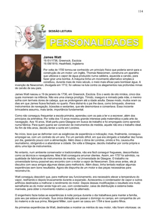 114
SESSÃO LEITURA
James Watt
19 /01/1736, Greenock, Escócia
19 /08/1819, Heathfield, Inglaterra
Por volta de 1700 tornou-se conhecido um princípio físico que poderia servir para a
construção de um motor: um inglês, Thomas Newcomen, construíra um aparelho
que utilizava o vapor de água produzido numa caldeira, aquecida a carvão, para
fazer girar uma bomba. A máquina tinha um movimento alternativo simples e
constituiu, durante mais de meio século, o meio mais eficaz para bombear água. A
invenção de Newcomen, divulgada em 1712, foi valiosa na luta contra os alagamentos nas profundas minas
de carvão de seu país.
James Watt nasceu a 19 de janeiro de 1736, em Greenock, Escócia. Era o sexto de oito irmãos, cinco dos
quais morreram na infância. Não era uma criança prodígio. Tímido, inseguro e mimado pela mãe, o menino
sofria com terríveis dores de cabeça, que se prolongaram até a idade adulta. Desse modo, muitos eram os
dias em que James ficava fechado no quarto. Para distraí-lo o pai lhe dava, como brinquedo, diversos
instrumentos de navegação, bússolas e sextantes, que ele desmontava e consertava. Essa inocente
brincadeira assumiu, mais tarde, importância fundamental.
Como não conseguiu frequentar a escola primária, aprendeu com os pais a ler e a escrever, além dos
princípios da aritmética. Por volta dos 13 anos mostrou grande interesse pela matemática e pela arte da
navegação. Aos 16 anos, Watt partiu para Glasgow em busca de trabalho e foi empregado como aprendiz
numa fábrica. Para quem queria ser construtor de instrumentos de medida, aquele não era o trabalho ideal.
Ao fim de três anos, decidiu tentar a sorte em Londres.
No início, teve que se defrontar com as exigências de experiência e indicação; mas, finalmente, conseguiu
empregar-se, com um contrato de um ano. Foi um período difícil, em que era obrigado a trabalhar dez horas
por dia, gastando pouco com a alimentação. Além disso o clima de Londres, úmido e frio, causou-lhe
reumatismo, obrigando-o a abandonar a cidade. De volta a Glasgow, decidiu trabalhar por conta própria e
abriu uma loja de instrumentos.
No entanto, num ambiente conservador e tradicionalista, não era fácil conseguir fregueses, desconfiados
como os técnicos e navegadores. Mas Watt conseguira arrumar clientes. Assim, em 1757 foi admitido, na
qualidade de fabricante de instrumentos de medida, na Universidade de Glasgow. O trabalho na
universidade tornou possível seu encontro com o motor a vapor de Newcomen. Dois anos antes, ele já
discutira com seus amigos algumas ideias para melhorá-lo. Além disso, tinha tentado realizar algumas
experiências sem bons resultados. Agora ele dispunha de um motor e das peças necessárias para
reconstruí-lo.
Watt conseguiu descobrir que, para melhorar seu funcionamento, era necessário elevar a temperatura do
vapor, resfriando-o depois bruscamente durante a expansão. Acrescentou o condensador de vapor e outros
artifícios destinados a melhorar o rendimento do motor. Depois dessas modificações o resultado era muito
semelhante ao do motor ainda hoje em uso, com condensador, caixa de distribuição e sistema biela-
manivela, para obter o movimento rotativo a partir do alternado.
O engenheiro fazia todas as experiências à noite porque durante o dia trabalhava para manter a família,
pois seu pai estava arruinado. Sua única distração era passar o domingo no campo, em companhia de um
tio materno e de sua prima, Margaret Miller, com quem se casou em 1764 e teve quatro filhos.
As primeiras experiências de Watt, destinadas a mostrar os méritos do seu motor, não foram vitoriosas: os
 