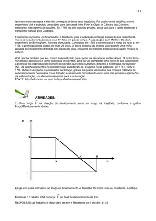 115
recursos eram escassos e ele não conseguia ordenar seus negócios. Por quatro anos trabalhou como
engenheiro civil e elaborou um projeto para um canal entre Forth e Clyde. A Câmara dos Comuns,
entretanto, não aprovou o trabalho. Em 1769 fez um segundo projeto, desta vez para o canal destinado a
transportar carvão para Glasgow.
Finalmente encontrou um financiador, J. Roebuck, para a aplicação em larga escala de sua descoberta,
mas a sociedade fundada para esse fim faliu em pouco tempo. A associação com Matthew Boulton,
engenheiro de Birmingham, foi mais afortunada. Conseguiu em 1769 a patente para o motor de Watt e, em
1775, a prorrogação da posse por mais 25 anos. A prova decisiva do invento veio quando uma mina
alagada foi inteiramente drenada em dezessete dias, enquanto os métodos tradicionais exigiam meses de
esforço.
Watt propôs também que seu motor fosse utilizado para operar os elevadores subterrâneos. O motor tinha
numerosas aplicações e como substituía os cavalos, para dar ao comprador uma ideia de sua capacidade,
a potência era expressa pelo número de cavalos que podia substituir, gerando a expressão horsepower
(hp). Os aperfeiçoamentos no modelo inicial sucederam-se, exigindo novas patentes, em 1781, 1782 e
1784. Outra invenção foi o controlador centrífugo, graças ao qual a velocidade dos motores rotativos foi
automaticamente controlada. Esse trabalho é atualmente considerado como uma das primeiras aplicações
da realimentação, um elemento essencial para a automação.
FONTE: http://educacao.uol.com.br/biografias/james-watt.jhtm
ATIVIDADES:
1) Uma força

F na direção do deslocamento varia ao longo da trajetória, conforme o gráfico
ForçaXDeslocamento abaixo.
a)Diga em quais intervalos, ao longo do deslocamento, o Trabalho foi motor, nulo ou resistente. Justifique.
b)Calcule o Trabalho total da força

F ao final do deslocamento de 8 m.
RESPOSTAS: a) Trabalho é Motor de 0 até 6m e Resistente de 6 até 8 m. b) 34 j
86
-
8
4 d
F
 