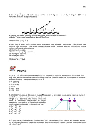 116
2) Uma força

F igual a 15 N atua sobre um bloco m de 6 Kg formando um ângulo  igual a 60
o
com a
horizontal, conforme o esquema abaixo.
a) Calcule o Trabalho realizado pela força ao longo de um deslocamento de 8 m.
b)Qual o Trabalho das forças Peso e Normal? Justifique
RESPOSTAS: a) 60j b) 0
3) Para subir do térreo para o primeiro andar, uma pessoa pode escolher 3 alternativas: ir pela escada, mais
íngreme; ir de elevador e ir pela rampa, menos inclinada. Sobre o Trabalho realizado pelo Peso da pessoa
podemos afirmar corretamente que:
a)É maior pela escada.
b)É o mesmo por qualquer caminho.
c)É maior pelo elevador.
d)É maior pela rampa
RESPOSTA: LETRA B
TAREFAS:
1) (UFSE) Um corpo de massa m é colocado sobre um plano inclinado de ângulo q com a horizontal, num
local onde a aceleração da gravidade tem módulo igual a g. Enquanto escorrega uma distância d, descendo
ao longo do plano, o trabalho do peso do corpo é:
a) m g d senq
b) m g d cosq
c) m g d
d) -m g d senq
e) -m g d cosq
2) (UNIRIO) Três corpos idênticos de massa M deslocam-se entre dois níveis, como mostra a figura: A -
caindo livremente; B - deslizando ao longo de um
tobogã e C - descendo uma rampa, sendo, em
todos os movimentos, desprezíveis as forças
dissipativas. Com relação ao trabalho (W) realizado
pela força-peso dos corpos, pode-se afirmar que:
a) WC > WB > WA
b) WC > WB = WA
c) WC = WB > WA
d) WC = WB = WA
e) WC < WB > WA
3) O gráfico a seguir representa a intensidade da força resultante em ponto material, em trajetória retilínea,
em função da distância por ela percorrida. Qual o valor aproximado do trabalho realizado pela força entre d1
= 0 e d2 = 7,0m?

F
m

d
 