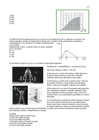 117
a) 50J
b) 42J
c) 34J
d) 28J
e) 16J
4) (UERJ/2012)Uma pessoa empurrou um carro por uma distância de 26 m, aplicando uma força F de
mesma direção e sentido do deslocamento desse carro. O gráfico abaixo representa a variação da
intensidade de F, em newtons, em função do deslocamento
d, em metros.
Desprezando o atrito, o trabalho total, em joules, realizado
por F, equivale a:
a) 117
b) 130
c) 143
d) 156
5) Considere as figuras (a), (b) e (c) e analise as afirmações seguintes:
CARRON, W. e GUIMARÃES, O. As faces da Física.
São Paulo: Moderna, 2006, p. 158-159.
(I) Na figura (a), quanto mais tempo o atleta demorar a
levantar a barra de pesos, maior será o trabalho
realizado pelas forças aplicadas a esse objeto.
(II) Na figura (c), quanto mais a pessoa andar, mais ela
se cansará. Portanto, a força vertical, que ela aplica
sobre a mala para carregá-la, realizará mais trabalho.
(III) Na figura (b), se a barra foi levantada pelo esportista
com velocidade constante, o trabalho realizado pelas
forças aplicadas à barra será igual a mgh, onde m é a
massa da barra, g a aceleração da gravidade e h a altura
levantada.
(IV) Considerando a posição do atleta mostrada na figura
(b), e que a partir daí ele comece a se deslocar para
frente e para atrás, tentando sustentar a barra de pesos
por alguns segundos, sempre na mesma altura mostrada,
pode-se afirmar que, durante essa movimentação, as forças com as quais ele sustenta a barra de pesos
não realizarão trabalho, independente do cansaço
do atleta.
Sendo assim, pode-se afirmar que:
a) (III) e (IV) estão corretas.
b) (I) e (IV) estão incorretas.
c) (II) está correta e (IV) está incorreta.
d) (II), (III) e (IV) estão corretas.
e) (I) (II) e (III) estão corretas.
 