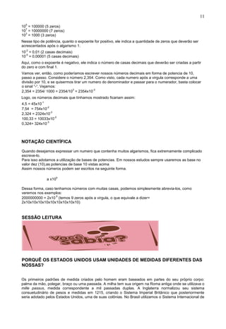 11
10
5
= 100000 (5 zeros)
10
7
= 10000000 (7 zeros)
10
3
= 1000 (3 zeros)
Nesse tipo de potência, quanto o expoente for positivo, ele indica a quantidade de zeros que deverão ser
acrescentados após o algarismo 1.
10
-2
= 0,01 (2 casas decimais)
10
-5
= 0,00001 (5 casas decimais)
Aqui, como o expoente é negativo, ele indica o número de casas decimais que deverão ser criadas a partir
do zero e com final 1.
Vamos ver, então, como poderíamos escrever nossos números decimais em forma de potencia de 10,
passo a passo. Considere o número 2,354. Como visto, cada numero após a virgula corresponde a uma
divisão por 10, e se quisermos tirar um numero do denominador e passar para o numerador, basta colocar
o sinal “-“. Vejamos:
2,354 = 2354/ 1000 = 2354/10
3
= 2354x10
-3
Logo, os números decimais que tínhamos mostrado ficariam assim:
4,5 = 45x10
-1
7,54 = 754x10
-2
2,324 = 2324x10
-3
100,33 = 10033x10
-2
0,324= 324x10
-3
NOTAÇÃO CIENTÍFICA
Quando desejamos expressar um numero que contenha muitos algarismos, fica extremamente complicado
escreve-lo.
Para isso adotamos a utilização de bases de potencias. Em nossos estudos sempre usaremos as base no
valor dez (10),as potencias de base 10 vistas acima
Assim nossos números podem ser escritos na seguinte forma.
a x10
b
Dessa forma, caso tenhamos números com muitas casas, podemos simplesmente abrevia-los, como
veremos nos exemplos:
2000000000 = 2x10
9
(temos 9 zeros após a virgula, o que equivale a dizer=
2x10x10x10x10x10x10x10x10x10)
SESSÃO LEITURA
PORQUÊ OS ESTADOS UNIDOS USAM UNIDADES DE MEDIDAS DIFERENTES DAS
NOSSAS?
Os primeiros padrões de medida criados pelo homem eram baseados em partes do seu próprio corpo:
palma da mão, polegar, braço ou uma passada. A milha tem sua origem na Roma antiga onde se utilizava o
mille passus, medida correspondente a mil passadas duplas. A Inglaterra normalizou seu sistema
consuetudinário de pesos e medidas em 1215, criando o Sistema Imperial Britânico que posteriormente
seria adotado pelos Estados Unidos, uma de suas colônias. No Brasil utilizamos o Sistema Internacional de
 