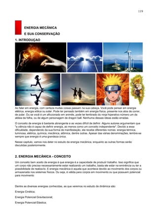 119
ENERGIA MECÂNICA
E SUA CONSERVAÇÃO
1. INTRODUÇAO
Ao falar em energia, com certeza muitas coisas passam na sua cabeça. Você pode pensar em energia
elétrica, energia eólica ou solar. Pode ter pensado também em energia física, presente nos atos de correr,
de pular. Ou se você é um aficcionado em animês, pode ter lembrado do ninja hiperativo número um da
aldeia da folha, ou de algum personagem de dragon ball. Nenhuma dessas ideias estão erradas.
O conceito de energia é bastante abrangente e as vezes difícil de definir. Alguns autores argumentam que
"a ciência não é capaz de definir energia, ao menos como um conceito independente". Devido a essa
dificuldade, dependendo da sua forma de manifestação, ela recebe diferentes nomes: energia térmica,
luminosa, elétrica, química, mecânica, atômica, dentre outras. Apesar das várias denominações, lembre-se
sempre que energia é uma grandeza única.
Nesse capitulo, vamos nos deter no estudo da energia mecânica, enquanto as outras formas serão
discutidas posteriormente.
2. ENERGIA MECÂNICA - CONCEITO
Um conceito bem aceito de energia é que energia é a capacidade de produzir trabalho. Isso significa que
um corpo não precisa necessariamente estar realizando um trabalho, basta ele estar na eminência ou ter a
possibilidade de realiza-lo. E energia mecânica é aquela que acontece devido ao movimento dos corpos ou
armazenada nos sistemas físicos. Ou seja, é válida para corpos em movimento ou que possuem potencial
para movimento
Dentre as diversas energias conhecidas, as que veremos no estudo de dinâmica são:
Energia Cinética;
Energia Potencial Gravitacional;
Energia Potencial Elástica;
 