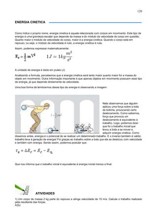 120
ENERGIA CINETICA
Como indica o proprio nome, energia cinetica é aquela relacionada com corpos em movimento. Este tipo de
energia é uma grandeza escalar que depende da massa e do módulo da velocidade do corpo em questão.
Quanto maior o módulo da velocidade do corpo, maior é a energia cinética. Quando o corpo está em
repouso, ou seja, o módulo da velocidade é nulo, a energia cinética é nula.
Assim, podemos expressar matematicamente:
A unidade de energia é dada em joules (J).
Analisando a formula, percebemos que a energia cinética será tanto maior quanto maior for a massa do
objeto em movimento. Outra informação importante é que apenas objetos em movimento possuem esse tipo
de energia, já que depende diretamente da velocidade.
Uma boa forma de lembrarmos desse tipo de energia é observando a imagem:
Nela observamos que alguém
aplicou uma força sobre a bola
de boliche, provocando certo
deslocamento. Como sabemos,
força que provoca um
deslocamento é equivalente á
trabalho. Logo, podemos dizer
que foi o trabalho inicial que
levou a bola a se mover e
adquirir energia cinética. Como
dissemos antes, energia é o potencial de se realizar um determinado trabalho. E o inverso também é valido:
trabalho leva á geração de energia! Foi graças ao trabalho sobre a bola que ela se deslocou com velocidade
e também com energia. Sendo assim, podemos postular que:
Que nos informa que o trabalho inicial é equivalente á energia inicial menos a final.
ATIVIDADES
1) Um corpo de massa 2 kg parte do repouso e atinge velocidade de 10 m/s. Calcule o trabalho realizado
pela resultante das forças.
A)5J.
 