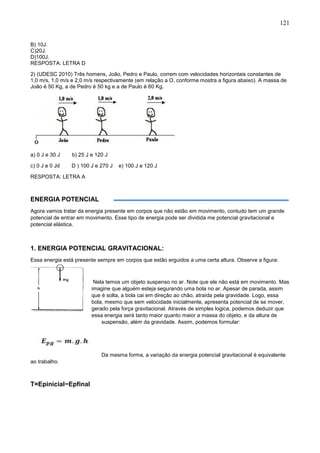 121
B) 10J.
C)20J.
D)100J.
RESPOSTA: LETRA D
2) (UDESC 2010) Três homens, João, Pedro e Paulo, correm com velocidades horizontais constantes de
1,0 m/s, 1,0 m/s e 2,0 m/s respectivamente (em relação a O, conforme mostra a figura abaixo). A massa de
João é 50 Kg, a de Pedro é 50 kg e a de Paulo é 60 Kg.
a) 0 J e 30 J b) 25 J e 120 J
c) 0 J e 0 Jd D ) 100 J e 270 J e) 100 J e 120 J
RESPOSTA: LETRA A
ENERGIA POTENCIAL
Agora vamos tratar da energia presente em corpos que não estão em movimento, contudo tem um grande
potencial de entrar em movimento. Esse tipo de energia pode ser dividida me potencial gravitacional e
potencial elástica.
1. ENERGIA POTENCIAL GRAVITACIONAL:
Essa energia está presente sempre em corpos que estão erguidos a uma certa altura. Observe a figura:
Nela temos um objeto suspenso no ar. Note que ele não está em movimento. Mas
imagine que alguém esteja segurando uma bola no ar. Apesar de parada, assim
que é solta, a bola cai em direção ao chão, atraída pela gravidade. Logo, essa
bola, mesmo que sem velocidade inicialmente, apresenta potencial de se mover,
gerado pela força gravitacional. Através de simples logica, podemos deduzir que
essa energia será tanto maior quanto maior a massa do objeto, e da altura de
suspensão, além da gravidade. Assim, podemos formular:
Da mesma forma, a variação da energia potencial gravitacional é equivalente
ao trabalho.
T=Epinicial−Epfinal
 