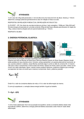 122
ATIVIDADES
1) Um vaso de 2,0kg está pendurado a 1,2m de altura de uma mesa de 0,4m de altura. Sendo g = 10m/s²,
determine a energia potencial gravitacional do vaso em relação à mesa e ao solo.
RESPOSTAS: EM RELAÇÃO Á MESA É 24J, EM RELAÇÃO AO SOLO É 32J
2) (FUVEST – SP ) No rótulo de uma lata de leite em pó lê-se “valor energético: 1509kj por 100g (361kcal)”.
Se toda energia armazenada em uma lata contendo 400g de leite fosse utilizada para levantar um objeto de
10kg, a altura máxima atingida seria de aproximadamente (g = 10m/s²)
RESPOSTA: 60,36km
2. ENERGIA POTENCIAL ELASTICA:
Acima temos os principais exemplos de energia potencial elástica.
Observe que tanto as flechas do Daryl Dixon (Norman Reedus) quanto do Oliver Queen (Stephen Amell)
estão paradas em seus devidos arcos. Contudo, ambas apresentam um grande potencial de movimento, já
que, quando soltarem o elástico, essas flechas acertarão algum zumbi ou vilão do universo DC. O mesmo
vale para o bloco comprimindo a mola ao lado dos heróis. Apesar de imóvel, assim que solto, o bloco vai se
mover com dada velocidade. Agora, usando nossos poderes dedutivos, podemos imaginar que a energia
vai depender da mola e do tanto que a mesma é comprimida. Assim, podemos postular:
Onde K é o valor da constante elástica da mola, e X é o valor da deformação da mesma.
E como já suspeitavam, a variação dessa energia também é igual ao trabalho
T = Ep1 - EP2
ATIVIDADES
1) Uma mola é deslocada 10cm da sua posição de equilíbrio; sendo a constante elástica desta mola
equivalente à 50N/m, determine a energia potencial elástica associada a esta mola em razão desta
deformação
 